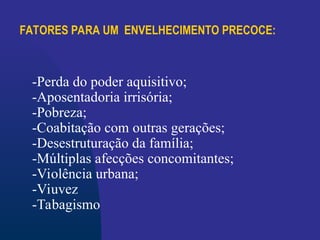 FATORES PARA UM ENVELHECIMENTO PRECOCE:
-Perda do poder aquisitivo;
-Aposentadoria irrisória;
-Pobreza;
-Coabitação com outras gerações;
-Desestruturação da família;
-Múltiplas afecções concomitantes;
-Violência urbana;
-Viuvez
-Tabagismo
 