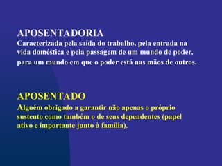APOSENTADORIA
Caracterizada pela saída do trabalho, pela entrada na
vida doméstica e pela passagem de um mundo de poder,
para um mundo em que o poder está nas mãos de outros.
APOSENTADO
Alguém obrigado a garantir não apenas o próprio
sustento como também o de seus dependentes (papel
ativo e importante junto à família).
 
