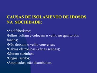 CAUSAS DE ISOLAMENTO DE IDOSOS
NA SOCIEDADE:
•Analfabetismo;
•Filhos voltam e colocam o velho no quarto dos
fundos;
•Não deixam o velho conversar;
•Caixas eletrônicas (várias senhas);
•Moram sozinhos;
•Cegos, surdos;
•Amputados, não deambulam.
 