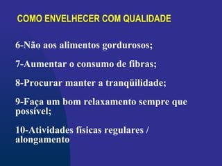 COMO ENVELHECER COM QUALIDADE
6-Não aos alimentos gordurosos;
7-Aumentar o consumo de fibras;
8-Procurar manter a tranqüilidade;
9-Faça um bom relaxamento sempre que
possível;
10-Atividades físicas regulares /
alongamento
 