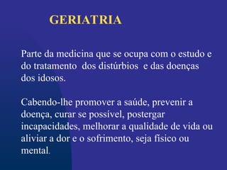 Parte da medicina que se ocupa com o estudo e
do tratamento dos distúrbios e das doenças
dos idosos.
Cabendo-lhe promover a saúde, prevenir a
doença, curar se possível, postergar
incapacidades, melhorar a qualidade de vida ou
aliviar a dor e o sofrimento, seja físico ou
mental.
GERIATRIA
 
