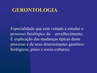 Especialidade que está voltada a estudar o
processo fisiológico do envelhecimento.
E explicação das mudanças típicas deste
processo e de seus determinantes genético-
biológicos, psico e socio-culturais.
GERONTOLOGIA
 