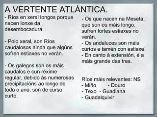 A VERTENTE ATLÁNTICA.
- Ríos en xeral longos porque   - Os que nacen na Meseta,
nacen lonxe da                  que son os máis longo,
desembocadura.                  sufren fortes estiaxes no
                                verán.
- Polo xeral, son Ríos          - Os andaluces son máis
caudalosos ainda que algúns     curtos e tamén con estiaxe.
sofren estiaxes no verán.       - En canto á extensión, é a
                                máis grande das tres.
- Os galegos son os máis
caudalos e cun réxime
regular, debido ás numerosas    Ríos máis relevantes: NS
precipitacións ao longo de      - Miño     - Douro
todo o ano, son de curso        - Texo - Guadiana
curto.                          - Guadalquivir
 