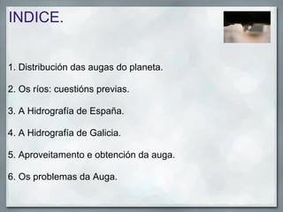 INDICE.


1. Distribución das augas do planeta.

2. Os ríos: cuestións previas.

3. A Hidrografía de España.

4. A Hidrografía de Galicia.

5. Aproveitamento e obtención da auga.

6. Os problemas da Auga.
 