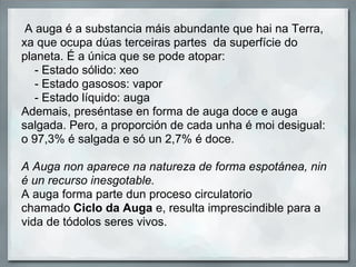 A auga é a substancia máis abundante que hai na Terra,
xa que ocupa dúas terceiras partes da superfície do
planeta. É a única que se pode atopar:
   - Estado sólido: xeo
   - Estado gasosos: vapor
   - Estado líquido: auga
Ademais, preséntase en forma de auga doce e auga
salgada. Pero, a proporción de cada unha é moi desigual:
o 97,3% é salgada e só un 2,7% é doce.

A Auga non aparece na natureza de forma espotánea, nin
é un recurso inesgotable.
A auga forma parte dun proceso circulatorio
chamado Ciclo da Auga e, resulta imprescindible para a
vida de tódolos seres vivos.
 