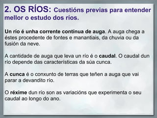 2. OS RÍOS: Cuestións previas para entender
mellor o estudo dos ríos.

Un río é unha corrente contínua de auga. A auga chega a
éstes procedente de fontes e manantiais, da chuvia ou da
fusión da neve.

A cantidade de auga que leva un río é o caudal. O caudal dun
río depende das características da súa cunca.

A cunca é o conxunto de terras que teñen a auga que vai
parar a devandito río.

O réxime dun río son as variacións que experimenta o seu
caudal ao longo do ano.
 