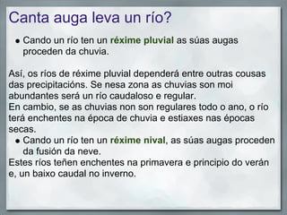 Canta auga leva un río?
   Cando un río ten un réxime pluvial as súas augas
   proceden da chuvia.

Así, os ríos de réxime pluvial dependerá entre outras cousas
das precipitacións. Se nesa zona as chuvias son moi
abundantes será un río caudaloso e regular.
En cambio, se as chuvias non son regulares todo o ano, o río
terá enchentes na época de chuvia e estiaxes nas épocas
secas.
    Cando un río ten un réxime nival, as súas augas proceden
    da fusión da neve.
Estes ríos teñen enchentes na primavera e principio do verán
e, un baixo caudal no inverno.
 