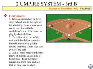 2 UMPIRE SYSTEM - 3rd B Runner on Third Base Only  - Fast Pitch Field Umpire: 1. Take a position two or three steps behind and to the right of the shortstop. Be cautious so as not to interfere with the outfielders' view of the batter or play by the infielders. 2. If a ball is hit to the infield, wait until the fielder commits himself, then move quickly toward that base. Don't take your eyes off the ball. 3. Call all plays made on the first throw of the ball unless it is to home plate. Take the batter-runner into third base and see that all bases are touched. 