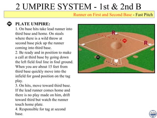 2 UMPIRE SYSTEM - 1st & 2nd B PLATE UMPIRE: 1. On base hits take lead runner into third base and home. On steals where there is a wild throw at second base pick up the runner coming into third base. 2. Be ready and in position to make a call at third base by going down the left field foul line in foul ground. When you are about 15 feet from third base quickly move into the infield for good position on the tag play. 3. On hits, move toward third base. If the lead runner comes home and there is no play made on him, drift toward third but watch the runner touch home plate. 4. Responsible for tag at second base. Runner on First and Second Base  - Fast Pitch 