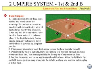 2 UMPIRE SYSTEM - 1st & 2nd B Runner on First and Second Base  - Fast Pitch Field Umpire: 1. Take a position two or three steps behind and to the left of the shortstop. Be cautious so as not to interfere with the outfielders view of the batter or play by the infielders. 2. On any ball hit to the infield, take the first throw unless it is to home plate. If the first throw is to first or second base, any subsequent throw to third base is covered by the plate umpire. 3. If the runner attempts to steal third, move toward the base to make the call. 4. On routine fly balls to outfield, move into infield to a position between pitching rubber and base line. You are responsible for the tag-up of the runner on first. 5. See that the runner and batter touch second and first base. When the ball is in the outfield, take a position deep enough in the infield to allow you to move in for a play at either base. 