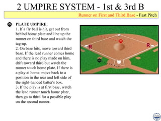 2 UMPIRE SYSTEM - 1st & 3rd B PLATE UMPIRE: 1. If a fly ball is hit, get out from behind home plate and line up the runner on third base and watch the tag-up. 2. On base hits, move toward third base. If the lead runner comes home and there is no play made on him, drift toward third but watch the runner touch home plate. If there is a play at home, move back to a position in the rear and left side of the right-handed batter's box. 3. If the play is at first base, watch the lead runner touch home plate, then go to third for a possible play on the second runner. Runner on First and Third Base  - Fast Pitch 