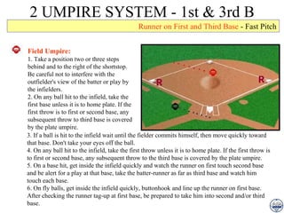 2 UMPIRE SYSTEM - 1st & 3rd B Runner on First and Third Base  - Fast Pitch Field Umpire: 1. Take a position two or three steps behind and to the right of the shortstop. Be careful not to interfere with the outfielder's view of the batter or play by the infielders. 2. On any ball hit to the infield, take the first base unless it is to home plate. If the first throw is to first or second base, any subsequent throw to third base is covered by the plate umpire. 3. If a ball is hit to the infield wait until the fielder commits himself, then move quickly toward that base. Don't take your eyes off the ball. 4. On any ball hit to the infield, take the first throw unless it is to home plate. If the first throw is to first or second base, any subsequent throw to the third base is covered by the plate umpire. 5. On a base hit, get inside the infield quickly and watch the runner on first touch second base and be alert for a play at that base, take the batter-runner as far as third base and watch him touch each base. 6. On fly balls, get inside the infield quickly, buttonhook and line up the runner on first base. After checking the runner tag-up at first base, be prepared to take him into second and/or third base. 