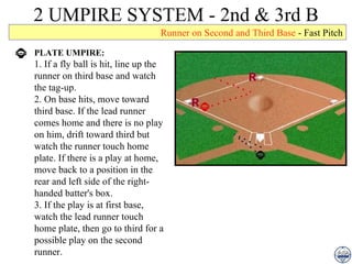 2 UMPIRE SYSTEM - 2nd & 3rd B Runner on Second and Third Base  - Fast Pitch PLATE UMPIRE: 1. If a fly ball is hit, line up the runner on third base and watch the tag-up. 2. On base hits, move toward third base. If the lead runner comes home and there is no play on him, drift toward third but watch the runner touch home plate. If there is a play at home, move back to a position in the rear and left side of the right-handed batter's box. 3. If the play is at first base, watch the lead runner touch home plate, then go to third for a possible play on the second runner. 