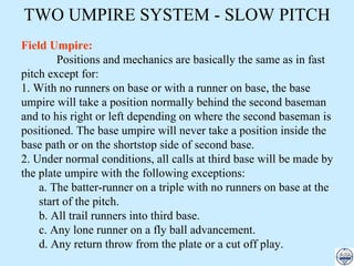 Field Umpire: Positions and mechanics are basically the same as in fast pitch except for: 1. With no runners on base or with a runner on base, the base umpire will take a position normally behind the second baseman and to his right or left depending on where the second baseman is positioned. The base umpire will never take a position inside the base path or on the shortstop side of second base. 2. Under normal conditions, all calls at third base will be made by the plate umpire with the following exceptions: a. The batter-runner on a triple with no runners on base at the start of the pitch. b. All trail runners into third base. c. Any lone runner on a fly ball advancement. d. Any return throw from the plate or a cut off play. TWO UMPIRE SYSTEM - SLOW PITCH 