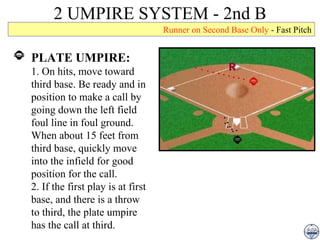 2 UMPIRE SYSTEM - 2nd B PLATE UMPIRE: 1. On hits, move toward third base. Be ready and in position to make a call by going down the left field foul line in foul ground. When about 15 feet from third base, quickly move into the infield for good position for the call.  2. If the first play is at first base, and there is a throw to third, the plate umpire has the call at third. Runner on Second Base Only  - Fast Pitch 