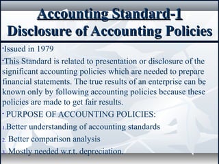 Accounting StandardAccounting Standard--11
Disclosure of Accounting PoliciesDisclosure of Accounting Policies
•Issued in 1979
•This Standard is related to presentation or disclosure of the
significant accounting policies which are needed to prepare
financial statements. The true results of an enterprise can be
known only by following accounting policies because these
policies are made to get fair results.
• PURPOSE OF ACCOUNTING POLICIES:
1.Better understanding of accounting standards
2. Better comparison analysis
3. Mostly needed w.r.t. depreciation.
 