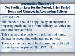 Accounting StandardAccounting Standard--55
Net Profit or Loss for the Period, Prior PeriodNet Profit or Loss for the Period, Prior Period
Items and Changes in Accounting PoliciesItems and Changes in Accounting Policies
• Revised 1997
• this standard should be applied by an enterprise in
preparing profit and loss from ordinary activities and
extra ordinary activities.
•This standard also deals with prior period items,
changes in accounting estimates and policies.
•These such items should be disclosed in profit and
loss statement as part of NET PROFIT.
 