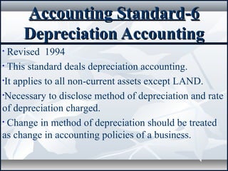 Accounting StandardAccounting Standard--66
Depreciation AccountingDepreciation Accounting
• Revised 1994
• This standard deals depreciation accounting.
•It applies to all non-current assets except LAND.
•Necessary to disclose method of depreciation and rate
of depreciation charged.
• Change in method of depreciation should be treated
as change in accounting policies of a business.
 