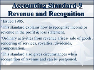 Accounting StandardAccounting Standard--99
Revenue and RecognitionRevenue and Recognition
• Issued 1985.
•This standard explains how to recognize income or
revenue in the profit & loss statement.
•Ordinary activities from revenue arises- sale of goods,
rendering of services, royalties, dividends,
compensation.
•This standard also gives circumstances when
recognition of revenue and can be postponed.
 