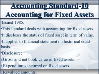 Accounting StandardAccounting Standard--1010
Accounting for Fixed AssetsAccounting for Fixed Assets
•Issued 1985.
•This standard deals with accounting for fixed assets.
•It discloses the status of fixed asset in term of value.
•It applies to financial statement on historical coast
basis.
•Disclosure:
1.Gross and net book value of fixed assets
2.Expenditures incurred on fixed assets
3.Revalued amounts.
 