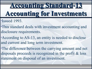 Accounting StandardAccounting Standard--1313
Accounting for InvestmentsAccounting for Investments
•Issued 1993.
•This standard deals with investment accounting and
disclosure requirements.
•According to AS-13, an entity is needed to disclose
and current and long term investment.
•The difference between the carrying amount and net
disposals proceeds is recognized in the profit & loss
statement on disposal of an investment.
 