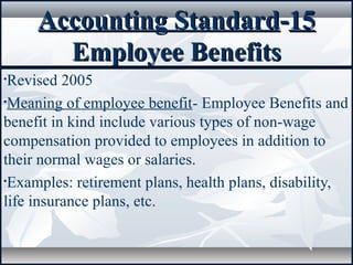 Accounting StandardAccounting Standard--1515
Employee BenefitsEmployee Benefits
•Revised 2005
•Meaning of employee benefit- Employee Benefits and
benefit in kind include various types of non-wage
compensation provided to employees in addition to
their normal wages or salaries.
•Examples: retirement plans, health plans, disability,
life insurance plans, etc.
 