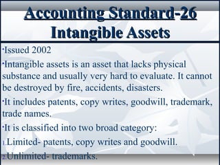 Accounting StandardAccounting Standard--2626
Intangible AssetsIntangible Assets
•Issued 2002
•Intangible assets is an asset that lacks physical
substance and usually very hard to evaluate. It cannot
be destroyed by fire, accidents, disasters.
•It includes patents, copy writes, goodwill, trademark,
trade names.
•It is classified into two broad category:
1.Limited- patents, copy writes and goodwill.
2.Unlimited- trademarks.
 