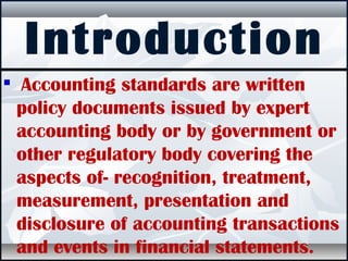 Introduction

Accounting standards are written
policy documents issued by expert
accounting body or by government or
other regulatory body covering the
aspects of- recognition, treatment,
measurement, presentation and
disclosure of accounting transactions
and events in financial statements.
 