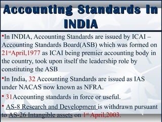 Accounting Standards InAccounting Standards In
INDIAINDIA
In INDIA, Accounting Standards are issued by ICAI –
Accounting Standards Board(ASB) which was formed on
21st
April,1977 as ICAI being premier accounting body in
the country, took upon itself the leadership role by
constituting the ASB
In India, 32 Accounting Standards are issued as IAS
under NACAS now known as NFRA.
 31Accounting standards in force or useful.
 AS-8 Research and Development is withdrawn pursuant
to AS-26 Intangible assets on 1st
April,2003.
 