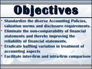 ObjectivesObjectives
 Standardize the diverse Accounting Policies,
valuation norms and disclosure requirements.
 Eliminate the non-comparability of financial
statements and thereby improving the
reliability of financial statements.
 Eradicate baffling variation in treatment of
accounting aspects
 Facilitate inter-firm and intra-firm comparison
 