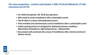 The value proposition: combine Saab Skeldar V-200, SP Elkraft Mätteknik, JTI UAV
erfarenhet och SP ETX
• For Utility Companies. Alt. Oil & Gas operators
• Who need to survey installations after catastrophic events
• The SP ASAv is a drone with dedicated sensors
• That remotely and autonomously survey installations after a catastrophic event
• Unlike existing drones it is designed to withstand extreme conditions
(flammable atmospheres, high temperatures , radioactivity)
• Our product will accelerate the survey of installations after extreme events (cf.
Gudrun storm)
 