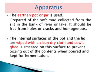  The earthen pot or jar is used.
Prepared of the soft mud collected from the
silt in the bank of river or lake. It should be
free from holes or cracks and homogenous.
 The internal surfaces of the pot and the lid
are wiped with a clean dry cloth and cow’s
ghee is smeared on this surface to prevent
oozing out of the contents when poured and
kept for fermentation.
 