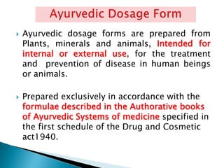  Ayurvedic dosage forms are prepared from
Plants, minerals and animals, Intended for
internal or external use, for the treatment
and prevention of disease in human beings
or animals.
 Prepared exclusively in accordance with the
formulae described in the Authorative books
of Ayurvedic Systems of medicine specified in
the first schedule of the Drug and Cosmetic
act1940.
 