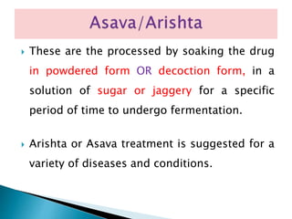  These are the processed by soaking the drug
in powdered form OR decoction form, in a
solution of sugar or jaggery for a specific
period of time to undergo fermentation.
 Arishta or Asava treatment is suggested for a
variety of diseases and conditions.
 