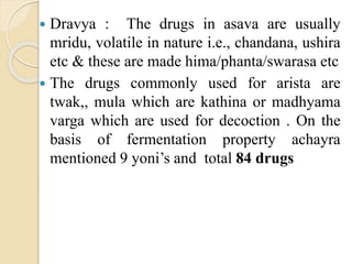  Dravya : The drugs in asava are usually
mridu, volatile in nature i.e., chandana, ushira
etc & these are made hima/phanta/swarasa etc
 The drugs commonly used for arista are
twak,, mula which are kathina or madhyama
varga which are used for decoction . On the
basis of fermentation property achayra
mentioned 9 yoni’s and total 84 drugs
 