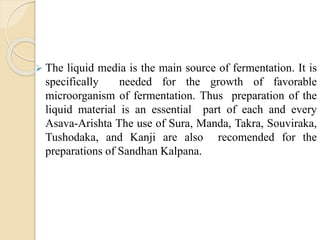  The liquid media is the main source of fermentation. It is
specifically needed for the growth of favorable
microorganism of fermentation. Thus preparation of the
liquid material is an essential part of each and every
Asava-Arishta The use of Sura, Manda, Takra, Souviraka,
Tushodaka, and Kanji are also recomended for the
preparations of Sandhan Kalpana.
 