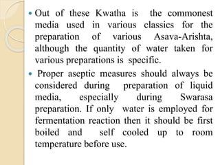  Out of these Kwatha is the commonest
media used in various classics for the
preparation of various Asava-Arishta,
although the quantity of water taken for
various preparations is specific.
 Proper aseptic measures should always be
considered during preparation of liquid
media, especially during Swarasa
preparation. If only water is employed for
fermentation reaction then it should be first
boiled and self cooled up to room
temperature before use.
 