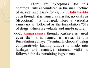 There are exceptions for this
common rule encountered in the manufacture
of arishta and asava for eg:1 - in takrarishta
even though it is named as arishta, no kashaya
(decoction) is prepared. Here a vishesha
samskara is followed as the formulation 75%
of drugs which are volatile and mridu nature.
ex-2: kumaryasava though, Kashaya is used
even then it is named as asava. In this
formulation abhaya (Terminalia chebula) being
comparatively kathina dravya is made into
kashaya and samanya nirmana vidhi is
followed for the remaining ingredients.
 