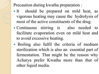 Precaution during kwatha preparation :
 It should be prepared on mild heat, as
vigorous heating may cause the hydrolysis of
most of the active constituents of the drug.
 Continuous stirring is also needed to
facilitate evaporation even on mild heat and
to avoid excessive heating.
 Boiling also fulfil the criteria of medium
sterilization which is also an essential part of
fermentation. That might be the reason why
Acharya prefer Kwatha more than that of
other liquid media.
 