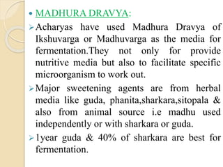  MADHURA DRAVYA:
Acharyas have used Madhura Dravya of
Ikshuvarga or Madhuvarga as the media for
fermentation.They not only for provide
nutritive media but also to facilitate specific
microorganism to work out.
Major sweetening agents are from herbal
media like guda, phanita,sharkara,sitopala &
also from animal source i.e madhu used
independently or with sharkara or guda.
1year guda & 40% of sharkara are best for
fermentation.
 