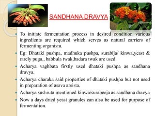 SANDHANA DRAVYA
 To initiate fermentation process in desired condition various
ingredients are required which serves as natural carriers of
fermenting organism.
 Eg: Dhataki pushpa, madhuka pushpa, surabija/ kinwa,yeast &
rarely puga,, babbula twak,badara twak are used.
 Acharya vaghbata firstly used dhataki pushpa as sandhana
dravya.
 Acharya charaka said properties of dhataki pushpa but not used
in preparation of asava arsista.
 Acharya sushruta mentioned kinwa/surabeeja as sandhana dravya
 Now a days dried yeast granules can also be used for purpose of
fermentation.
 