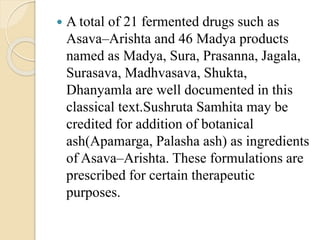  A total of 21 fermented drugs such as
Asava–Arishta and 46 Madya products
named as Madya, Sura, Prasanna, Jagala,
Surasava, Madhvasava, Shukta,
Dhanyamla are well documented in this
classical text.Sushruta Samhita may be
credited for addition of botanical
ash(Apamarga, Palasha ash) as ingredients
of Asava–Arishta. These formulations are
prescribed for certain therapeutic
purposes.
 