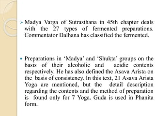  Madya Varga of Sutrasthana in 45th chapter deals
with the 27 types of fermented preparations.
Commentator Dalhana has classified the fermented.
 Preparations in ‘Madya’ and ‘Shukta’ groups on the
basis of their alcoholic and acidic contents
respectively. He has also defined the Asava Arista on
the basis of consistency. In this text, 21 Asava Arista
Yoga are mentioned, but the detail description
regarding the contents and the method of preparation
is found only for 7 Yoga. Guda is used in Phanita
form.
 