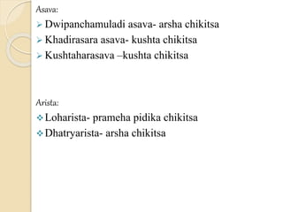 Asava:
 Dwipanchamuladi asava- arsha chikitsa
 Khadirasara asava- kushta chikitsa
 Kushtaharasava –kushta chikitsa
Arista:
Loharista- prameha pidika chikitsa
Dhatryarista- arsha chikitsa
 