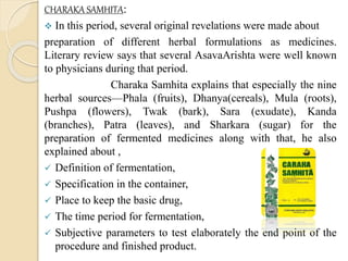 CHARAKA SAMHITA:
 In this period, several original revelations were made about
preparation of different herbal formulations as medicines.
Literary review says that several AsavaArishta were well known
to physicians during that period.
Charaka Samhita explains that especially the nine
herbal sources—Phala (fruits), Dhanya(cereals), Mula (roots),
Pushpa (flowers), Twak (bark), Sara (exudate), Kanda
(branches), Patra (leaves), and Sharkara (sugar) for the
preparation of fermented medicines along with that, he also
explained about ,
 Definition of fermentation,
 Specification in the container,
 Place to keep the basic drug,
 The time period for fermentation,
 Subjective parameters to test elaborately the end point of the
procedure and finished product.
 