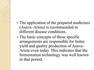  The application of the prepared medicines
(Asava–Arista) is recommended in
different disease conditions.
 The basic concepts of these specific
arrangements are responsible for better
yield and quality production of Asava–
Arista even today. This indicates that the
fermentation technology was well known
in that period.
 
