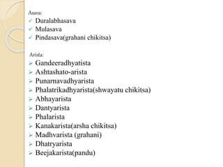 Asava:
 Duralabhasava
 Mulasava
 Pindasava(grahani chikitsa)
Arista:
 Gandeeradhyatista
 Ashtashato-arista
 Punarnavadhyarista
 Phalatrikadhyarista(shwayatu chikitsa)
 Abhayarista
 Dantyarista
 Phalarista
 Kanakarista(arsha chikitsa)
 Madhvarista (grahani)
 Dhatryarista
 Beejakarista(pandu)
 