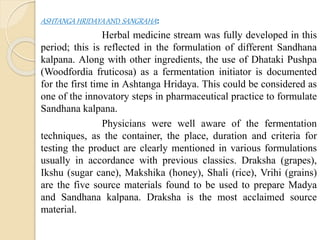 ASHTANGA HRIDAYA AND SANGRAHA:
Herbal medicine stream was fully developed in this
period; this is reflected in the formulation of different Sandhana
kalpana. Along with other ingredients, the use of Dhataki Pushpa
(Woodfordia fruticosa) as a fermentation initiator is documented
for the first time in Ashtanga Hridaya. This could be considered as
one of the innovatory steps in pharmaceutical practice to formulate
Sandhana kalpana.
Physicians were well aware of the fermentation
techniques, as the container, the place, duration and criteria for
testing the product are clearly mentioned in various formulations
usually in accordance with previous classics. Draksha (grapes),
Ikshu (sugar cane), Makshika (honey), Shali (rice), Vrihi (grains)
are the five source materials found to be used to prepare Madya
and Sandhana kalpana. Draksha is the most acclaimed source
material.
 