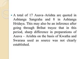  A total of 17 Asava–Arishta are quoted in
Ashtanga Sangraha and 8 in Ashtanga
Hridaya. This may also be an inference after
going through Brihat trayee that in this
period, sharp difference in preparations of
Asava – Arishta on the basis of Kwatha and
Swarasa used as source was not clearly
established.
 