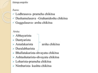 Astanga sangraha:
Asava:
 Lodhrasava- prameha chikitsa
 Dashamulasava –Grahanidosha chikitsa
 Guggulasava- arsha chikitsa
Arista:
 Abhayarista
 Dantyarista
 Amalakarista arsha chikitsa
 Duralabharista
 Bhallatakarista-shvayatu chikitsa
 Ashtashatarista-shvayatu chikitsa
 Loharista-prameha chikitsa
 Nimbarista- kushta chikitsa
 